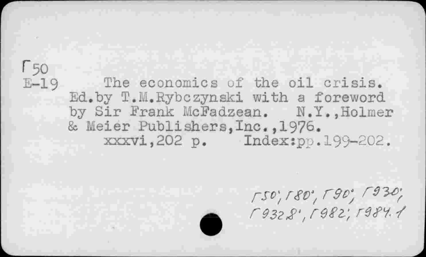 ﻿F 50
E-19 The economics of the oil crisis. Ed.by T.M.Rybczynski with a foreword by Sir Frank McFadzean. N.Y.,Holmer & Meier Publishers,Inc.,1976.
xxxvi,202 p.	Indexspp.199-202.
re$v, rw.